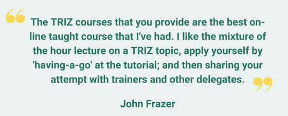 I think that the TRIZ courses that you provide are the best on-line taught course that Ive had- I like the mixture of the hour lecture on a TRIZ topic, apply yourself by having-a-go at the tutorial; and then shari