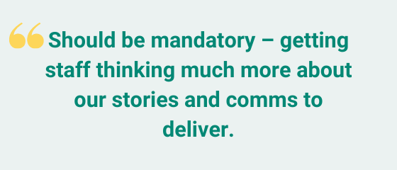 Should be mandatory – getting staff thinking much more about our stories and comms to deliver.